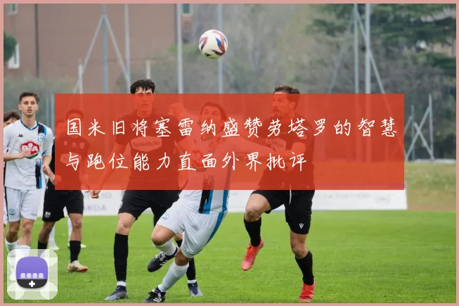 国米旧将塞雷纳盛赞劳塔罗的智慧与跑位能力直面外界批评