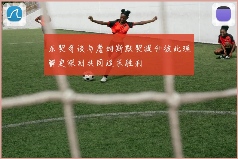 东契奇谈与詹姆斯默契提升彼此理解更深刻共同追求胜利