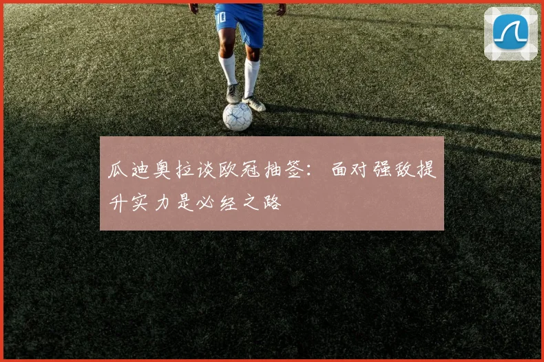 瓜迪奥拉谈欧冠抽签：面对强敌提升实力是必经之路