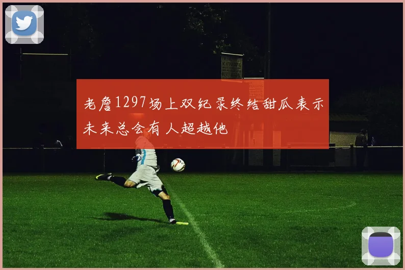 老詹1297场上双纪录终结甜瓜表示未来总会有人超越他