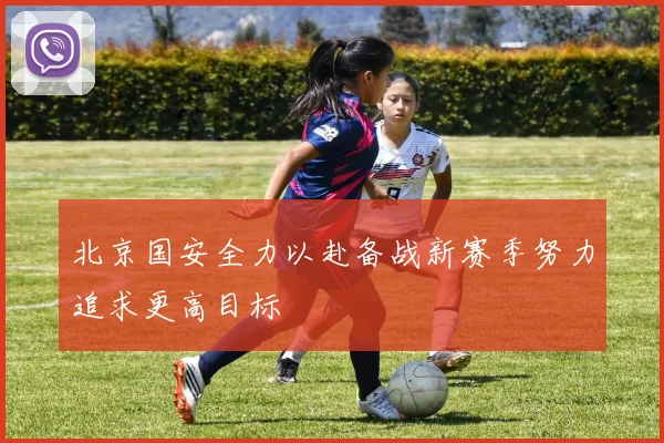 北京国安全力以赴备战新赛季努力追求更高目标