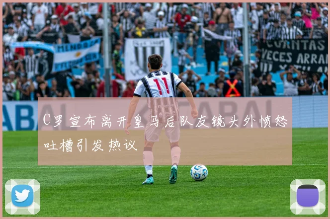 C罗宣布离开皇马后队友镜头外愤怒吐槽引发热议