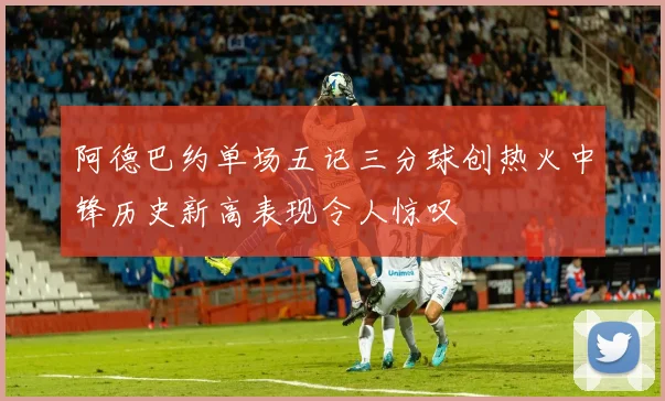 阿德巴约单场五记三分球创热火中锋历史新高表现令人惊叹