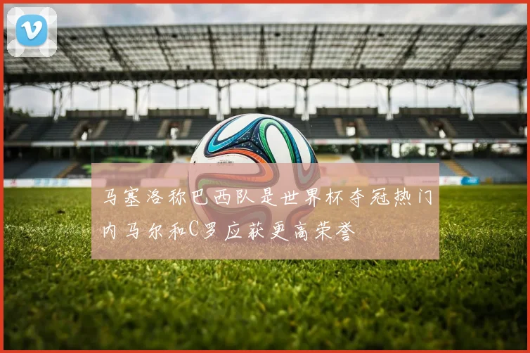 马塞洛称巴西队是世界杯夺冠热门内马尔和C罗应获更高荣誉