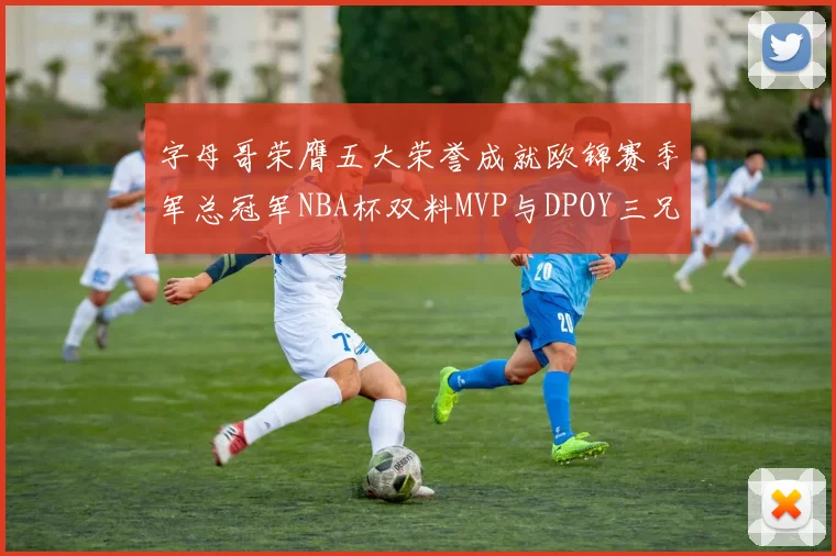 字母哥荣膺五大荣誉成就欧锦赛季军总冠军NBA杯双料MVP与DPOY三兄弟同队共创辉煌