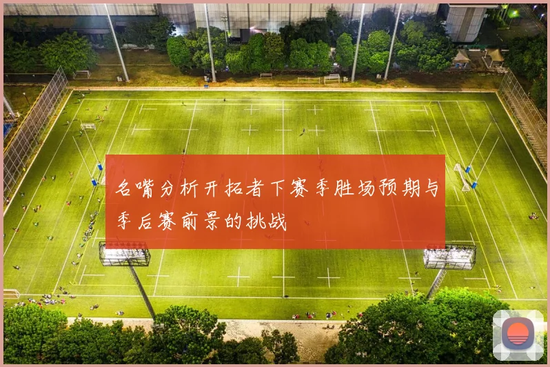 名嘴分析开拓者下赛季胜场预期与季后赛前景的挑战
