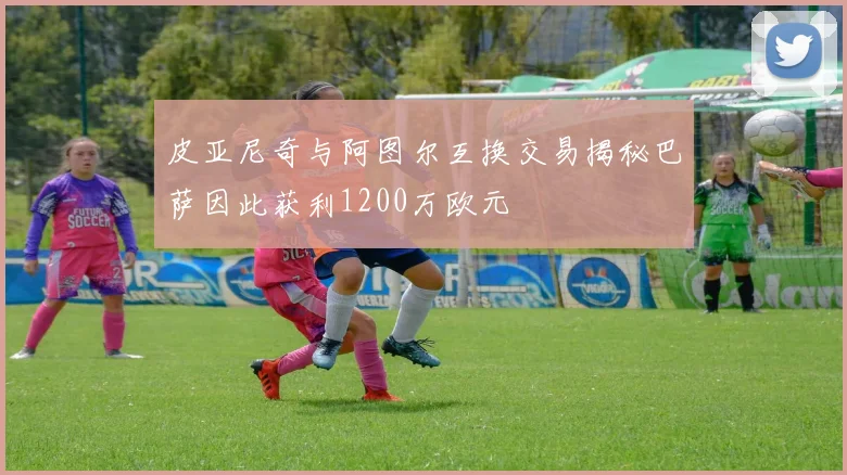 皮亚尼奇与阿图尔互换交易揭秘巴萨因此获利1200万欧元