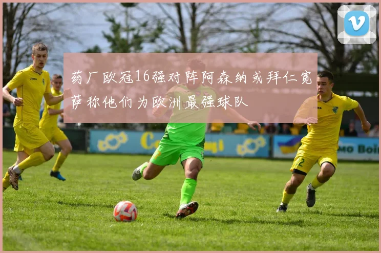 药厂欧冠16强对阵阿森纳或拜仁宽萨称他们为欧洲最强球队