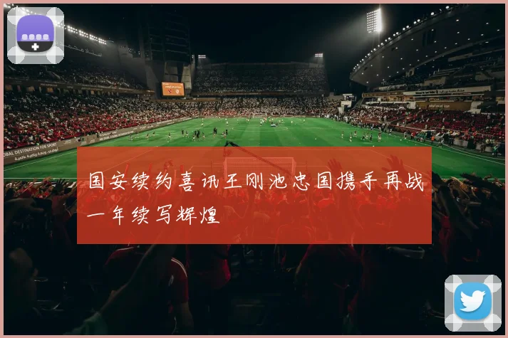 国安续约喜讯王刚池忠国携手再战一年续写辉煌