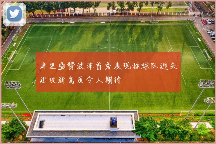 库里盛赞波津首秀表现称球队迎来进攻新高度令人期待