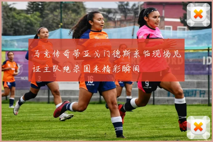 马竞传奇蒂亚戈门德斯亲临现场见证主队绝杀国米精彩瞬间