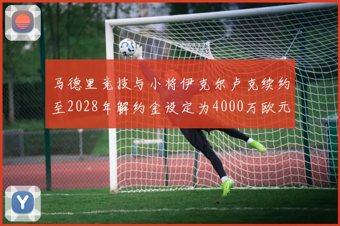 马德里竞技与小将伊克尔卢克续约至2028年解约金设定为4000万欧元
