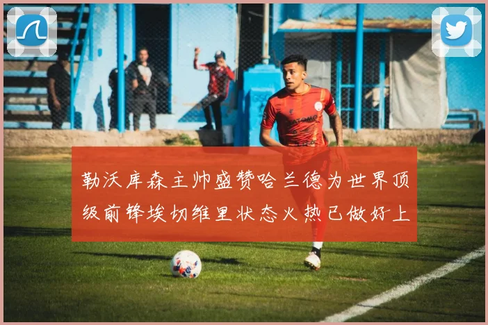 勒沃库森主帅盛赞哈兰德为世界顶级前锋埃切维里状态火热已做好上场准备