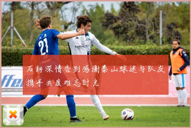 石柯深情告别感谢泰山球迷与队友携手共度难忘时光