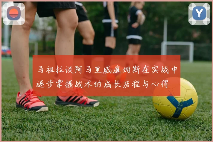 马祖拉谈阿马里威廉姆斯在实战中逐步掌握战术的成长历程与心得