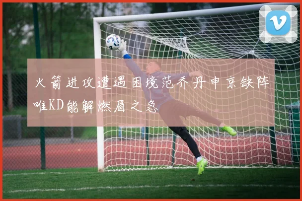 火箭进攻遭遇困境范乔丹申京缺阵唯KD能解燃眉之急