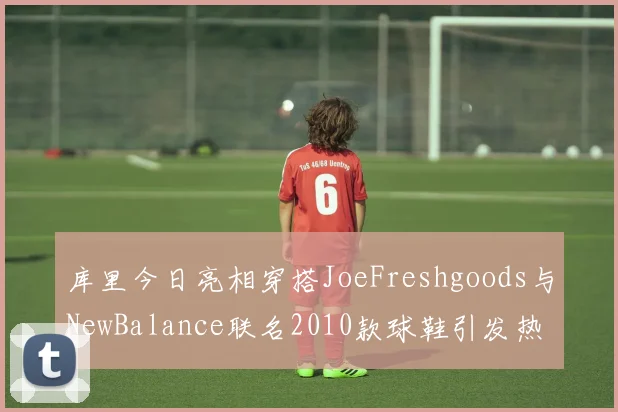 库里今日亮相穿搭JoeFreshgoods与NewBalance联名2010款球鞋引发热议