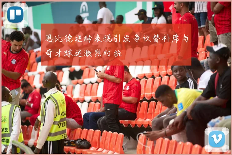 恩比德逆转表现引发争议替补席与奇才球迷激烈对抗