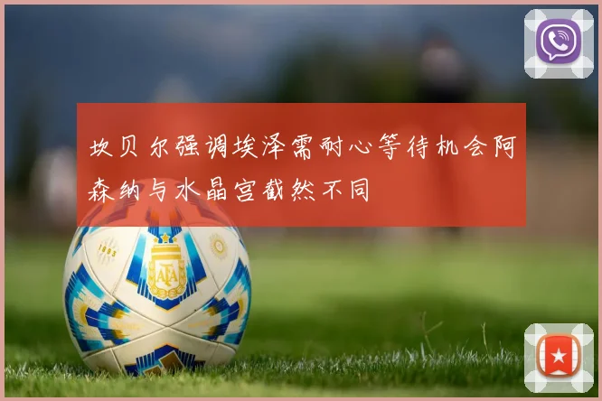 坎贝尔强调埃泽需耐心等待机会阿森纳与水晶宫截然不同