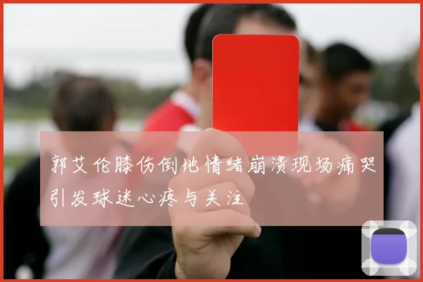 郭艾伦膝伤倒地情绪崩溃现场痛哭引发球迷心疼与关注