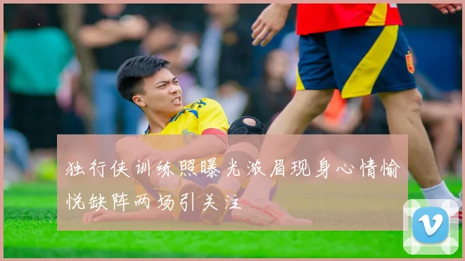 独行侠训练照曝光浓眉现身心情愉悦缺阵两场引关注