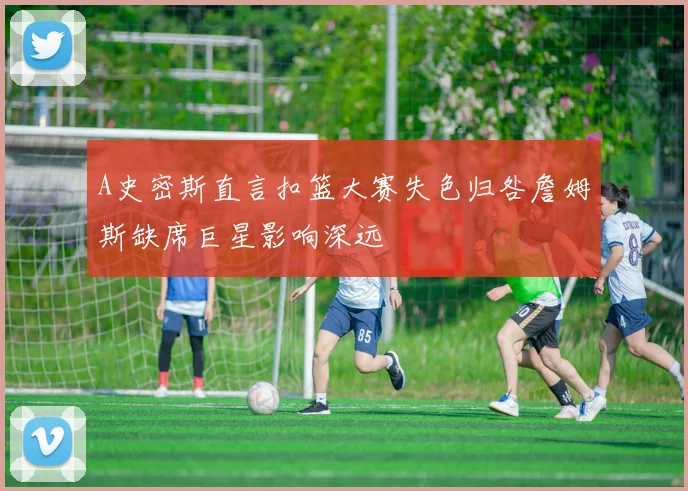 A史密斯直言扣篮大赛失色归咎詹姆斯缺席巨星影响深远
