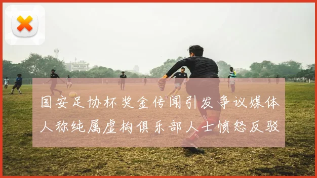 国安足协杯奖金传闻引发争议媒体人称纯属虚构俱乐部人士愤怒反驳