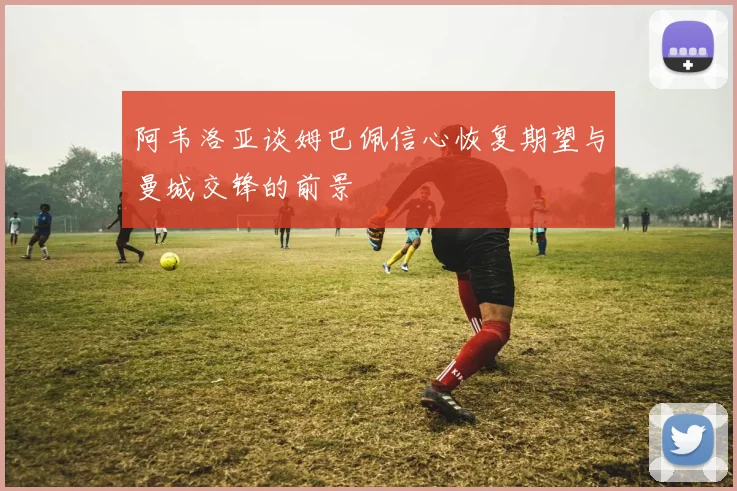 阿韦洛亚谈姆巴佩信心恢复期望与曼城交锋的前景