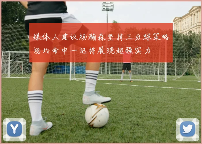 媒体人建议杨瀚森坚持三分球策略场均命中一记将展现超强实力