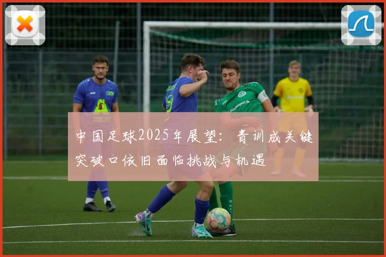 中国足球2025年展望：青训成关键突破口依旧面临挑战与机遇