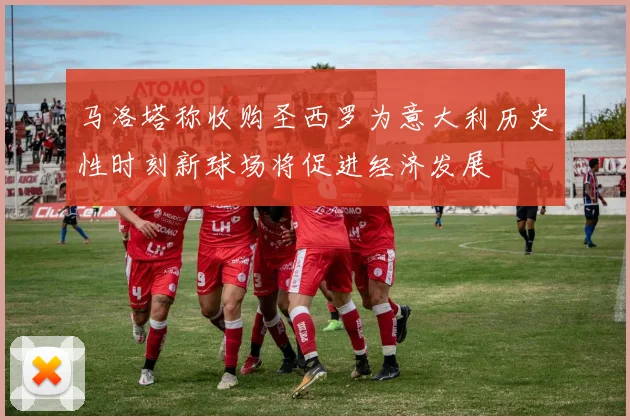马洛塔称收购圣西罗为意大利历史性时刻新球场将促进经济发展
