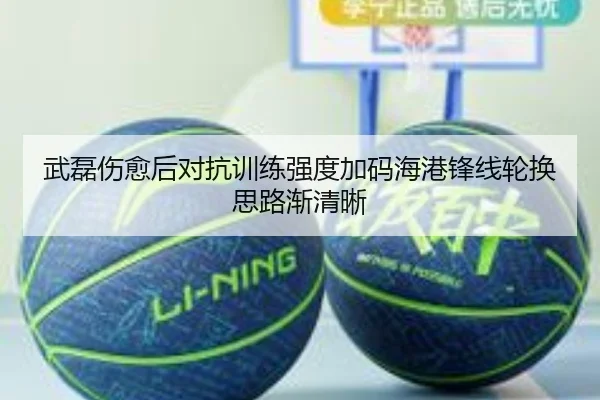 武磊伤愈后对抗训练强度加码海港锋线轮换思路渐清晰